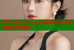 国产AV糖心Vlog全纪录精彩生活点滴与幕后故事揭秘