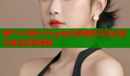 国产AV糖心Vlog全纪录精彩生活点滴与幕后故事揭秘