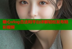 糖心vlog合法吗平台详解轻松发布精彩视频