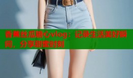 香蕉丝瓜糖心vlog：记录生活美好瞬间，分享甜蜜时刻