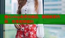 糖心vlog免费兑换码，解锁独家内容，尽享视频福利