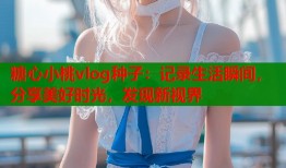 糖心小桃vlog种子：记录生活瞬间，分享美好时光，发现新视界