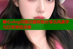 糖心vlog司雨汉服体验分享古风美学与日常穿搭灵感