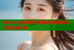 糖心vlog视频解析神器轻松提取精彩内容快速分享