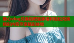 糖心vlog兑换码吧独家福利轻松兑换精彩内容尽享精彩体验