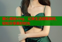 糖心喷射vlog，记录生活甜蜜瞬间，轻松分享美好时光