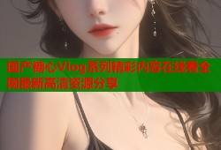 国产糖心Vlog系列精彩内容在线看全网最新高清资源分享