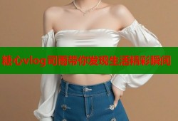 糖心vlog司雨带你发现生活精彩瞬间
