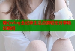 糖心vlog全记录生活点滴轻松分享精彩瞬间