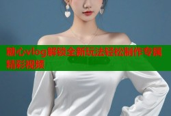 糖心vlog解锁全新玩法轻松制作专属精彩视频