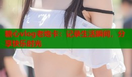 糖心vlog老炮卡：记录生活瞬间，分享快乐时光