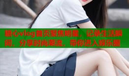 糖心vlog首页聚焦明星，记录生活瞬间，分享时尚潮流，带你进入娱乐圈