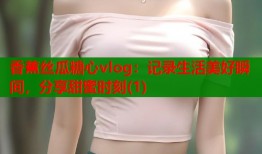 香蕉丝瓜糖心vlog：记录生活美好瞬间，分享甜蜜时刻(1)