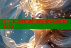 糖心vlog漫画里的甜蜜日常与奇妙故事分享