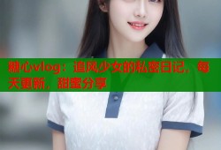 糖心vlog：追风少女的私密日记，每天更新，甜蜜分享
