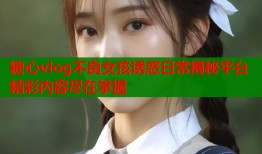糖心vlog不良女孩诱惑日常揭秘平台精彩内容尽在掌握
