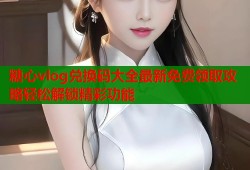 糖心vlog兑换码大全最新免费领取攻略轻松解锁精彩功能