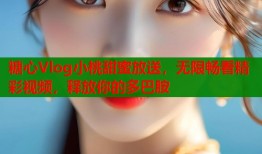 糖心Vlog小桃甜蜜放送，无限畅看精彩视频，释放你的多巴胺