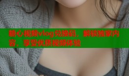 糖心视频vlog兑换码，解锁独家内容，享受优质视频体验