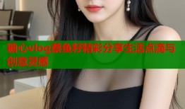 糖心vlog蔡鱼籽精彩分享生活点滴与创意灵感