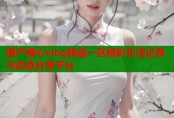 国产糖心vlog精品一区精彩生活记录与创意分享平台