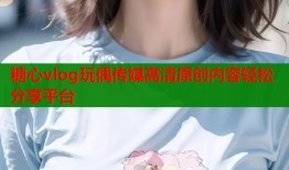 糖心vlog玩偶传媒高清原创内容轻松分享平台