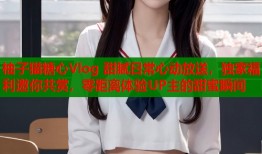 柚子猫糖心Vlog 甜腻日常心动放送，独家福利邀你共赏，零距离体验UP主的甜蜜瞬间
