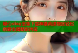 糖心vlog全集下载神器高速稳定轻松收藏全网精彩内容