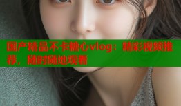 国产精品不卡糖心vlog：精彩视频推荐，随时随地观看