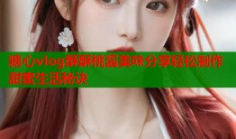 糖心vlog酥酥桃酱美味分享轻松制作甜蜜生活秘诀