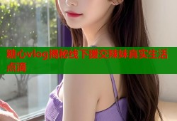 糖心vlog揭秘线下援交辣妹真实生活点滴