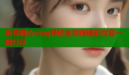 免费糖心vlog导航全攻略精彩内容一网打尽