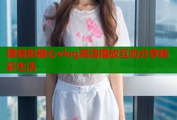 谭晓彤糖心vlog高清播放互动分享精彩生活