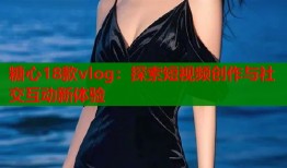 糖心18款vlog：探索短视频创作与社交互动新体验