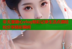 辛尤里糖心vlog精彩记录生活点滴轻松分享精彩瞬间