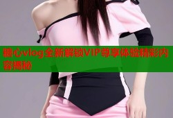 糖心vlog全新解锁VIP尊享体验精彩内容揭秘