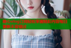 糖心vlog订阅轻松掌握精彩内容每日更新不容错过