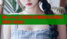 糖心vlog订阅轻松掌握精彩内容每日更新不容错过