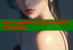 糖心vlog解锁00后真实生活记录轻松分享精彩瞬间