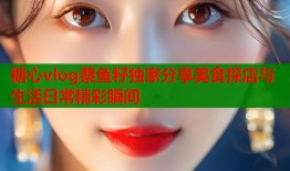 糖心vlog蔡鱼籽独家分享美食探店与生活日常精彩瞬间