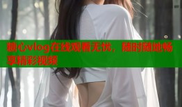糖心vlog在线观看无忧，随时随地畅享精彩视频