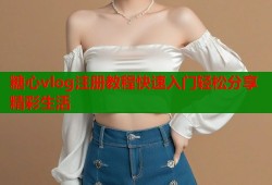 糖心vlog注册教程快速入门轻松分享精彩生活
