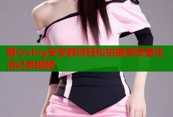 糖心vlog安安教你轻松拍摄高质量生活记录视频