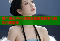 国产糖心Vlog传媒全新视角探索与精彩内容呈现