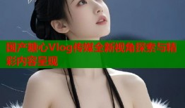 国产糖心Vlog传媒全新视角探索与精彩内容呈现
