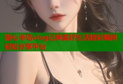 糖心半岛vlog记录美好生活精彩瞬间轻松分享平台