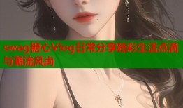 swag糖心Vlog日常分享精彩生活点滴与潮流风尚
