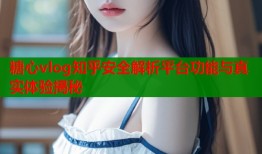 糖心vlog知乎安全解析平台功能与真实体验揭秘