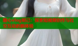 糖心vlog妲己：探索短视频创作与社交互动的新体验