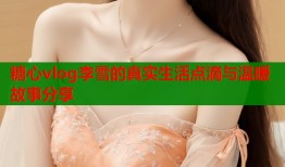 糖心vlog李雪的真实生活点滴与温暖故事分享